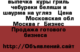 выпечка .куры гриль.чебуреки.беляши и шаурма на угляз › Цена ­ 350 000 - Московская обл., Москва г. Бизнес » Продажа готового бизнеса   